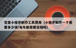 巴彦淖尔市甘肃小程序制作工具费用（小程序制作一个需要多少钱!每年都需要交钱吗）